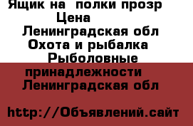 Ящик на 2полки прозр  › Цена ­ 600 - Ленинградская обл. Охота и рыбалка » Рыболовные принадлежности   . Ленинградская обл.